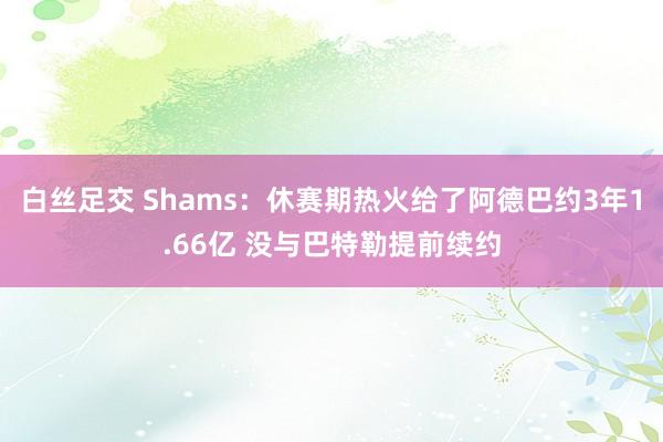 白丝足交 Shams：休赛期热火给了阿德巴约3年1.66亿 没与巴特勒提前续约