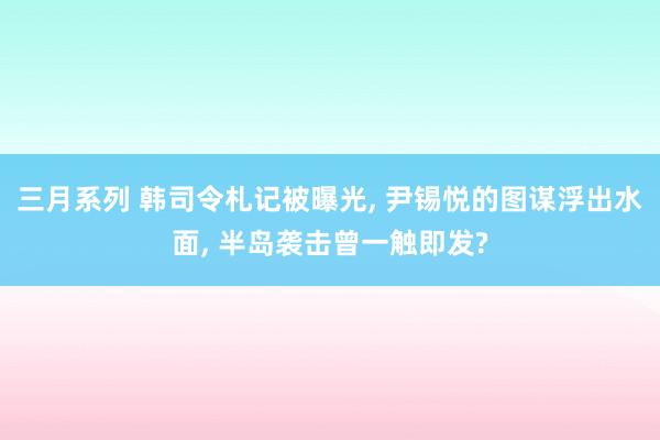 三月系列 韩司令札记被曝光, 尹锡悦的图谋浮出水面, 半岛袭击曾一触即发?