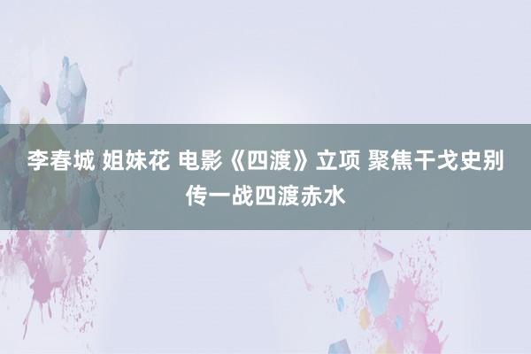 李春城 姐妹花 电影《四渡》立项 聚焦干戈史别传一战四渡赤水