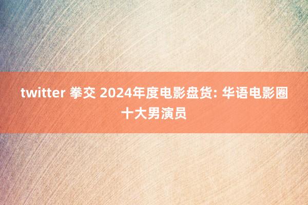 twitter 拳交 2024年度电影盘货: 华语电影圈十大男演员