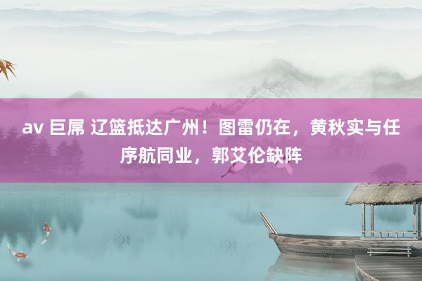 av 巨屌 辽篮抵达广州！图雷仍在，黄秋实与任序航同业，郭艾伦缺阵