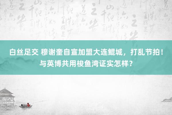 白丝足交 穆谢奎自宣加盟大连鲲城，打乱节拍！与英博共用梭鱼湾证实怎样？