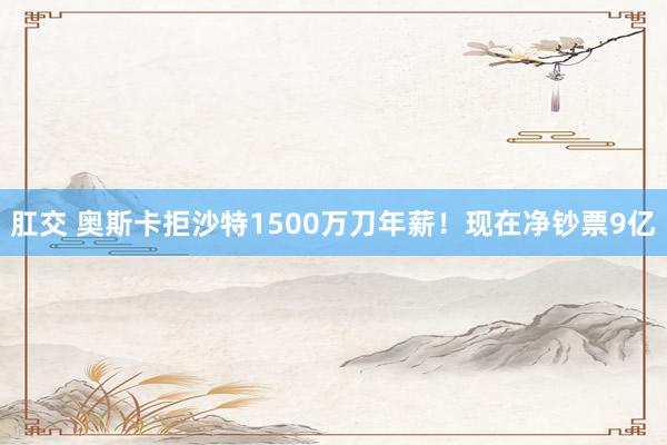 肛交 奥斯卡拒沙特1500万刀年薪！现在净钞票9亿