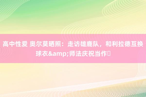 高中性爱 奥尔莫晒照：走访雄鹿队，和利拉德互换球衣&师法庆祝当作⌚