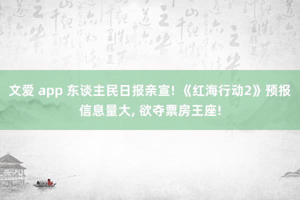 文爱 app 东谈主民日报亲宣! 《红海行动2》预报信息量大, 欲夺票房王座!