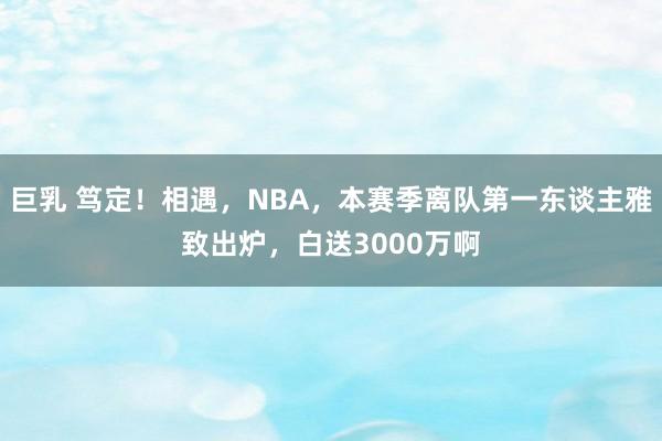 巨乳 笃定！相遇，NBA，本赛季离队第一东谈主雅致出炉，白送3000万啊