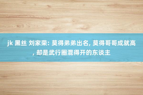 jk 黑丝 刘家荣: 莫得弟弟出名， 莫得哥哥成就高， 却是武行圈混得开的东谈主