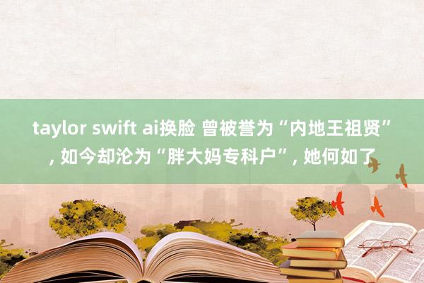 taylor swift ai换脸 曾被誉为“内地王祖贤”, 如今却沦为“胖大妈