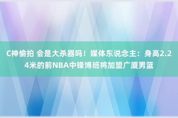 C神偷拍 会是大杀器吗！媒体东说念主：身高2.24米的前NBA中锋博班将加盟广厦男篮