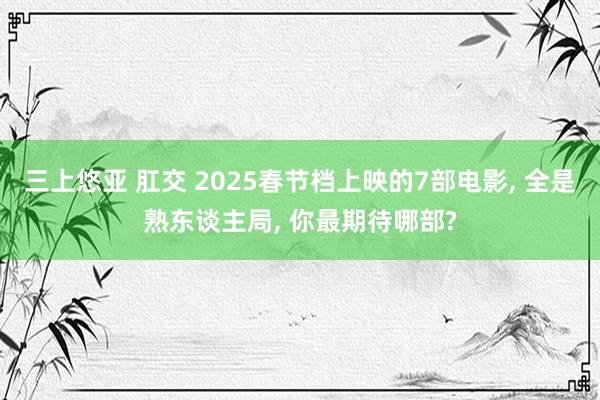 三上悠亚 肛交 2025春节档上映的7部电影， 全是熟东谈主局， 你最期待哪部?