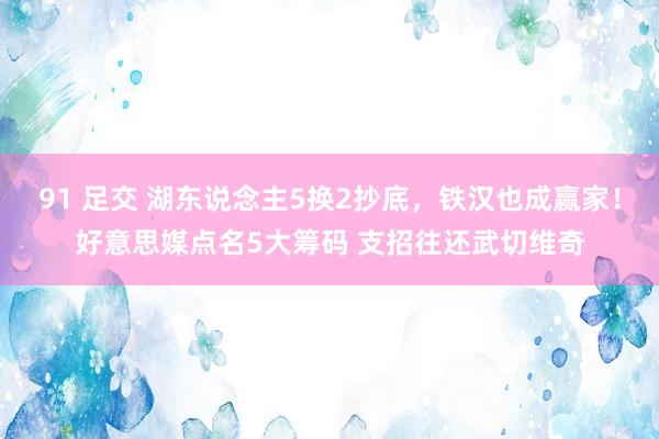 91 足交 湖东说念主5换2抄底，铁汉也成赢家！好意思媒点名5大筹码 支招往还武切维奇