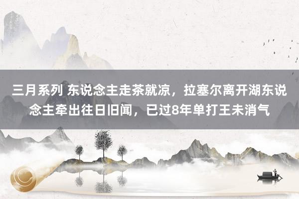 三月系列 东说念主走茶就凉，拉塞尔离开湖东说念主牵出往日旧闻，已过8年单打王未消