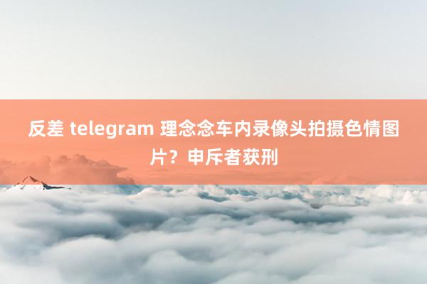 反差 telegram 理念念车内录像头拍摄色情图片？申斥者获刑