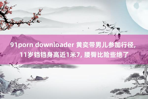 91porn downloader 黄奕带男儿参加行径, 11岁铛铛身高近1米7