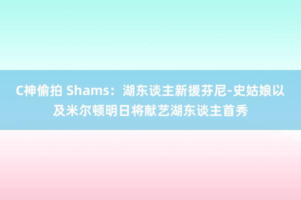 C神偷拍 Shams：湖东谈主新援芬尼-史姑娘以及米尔顿明日将献艺湖东谈主首秀