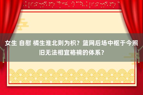 女生 自慰 橘生淮北则为枳？篮网后场中枢于今照旧无法相宜袼褙的体系？