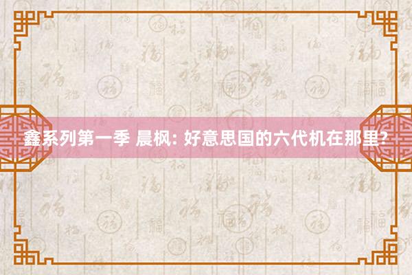 鑫系列第一季 晨枫: 好意思国的六代机在那里?