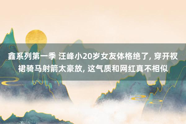 鑫系列第一季 汪峰小20岁女友体格绝了, 穿开衩裙骑马射箭太豪放, 这气质和网红