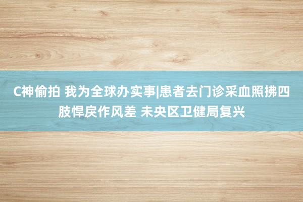 C神偷拍 我为全球办实事|患者去门诊采血照拂四肢悍戾作风差 未央区卫健局复兴