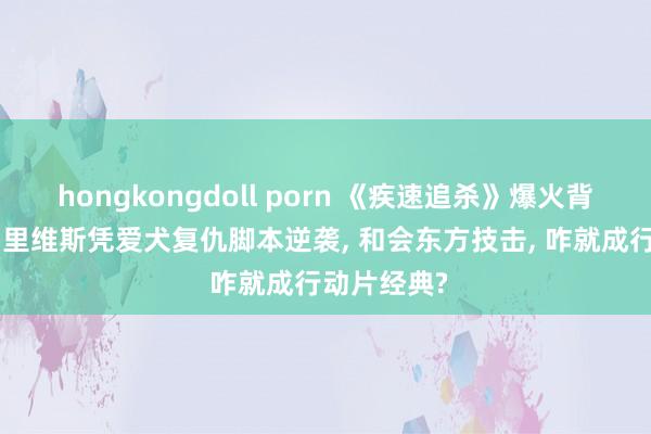 hongkongdoll porn 《疾速追杀》爆火背后: 基努・里维斯凭爱犬复