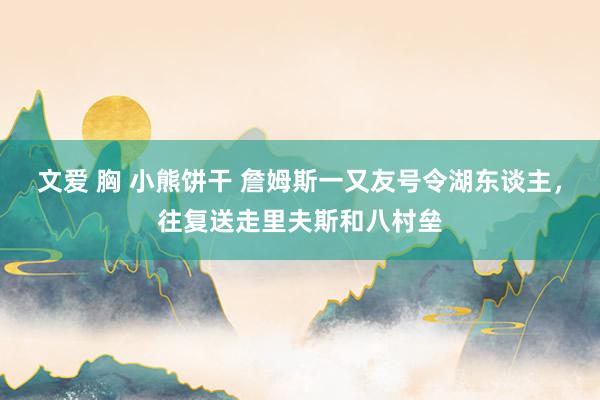 文爱 胸 小熊饼干 詹姆斯一又友号令湖东谈主，往复送走里夫斯和八村垒