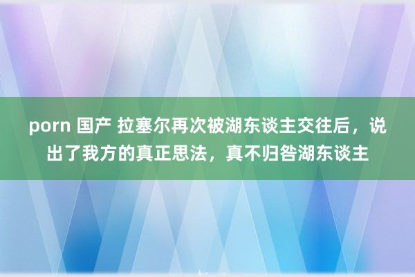 porn 国产 拉塞尔再次被湖东谈主交往后，说出了我方的真正思法，真不归咎湖东谈