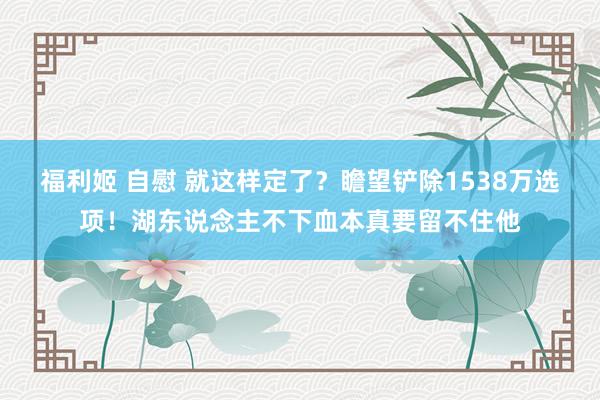 福利姬 自慰 就这样定了？瞻望铲除1538万选项！湖东说念主不下血本真要留不住他