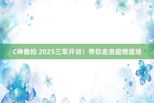 C神偷拍 2025三军开训！带你走进超燃现场