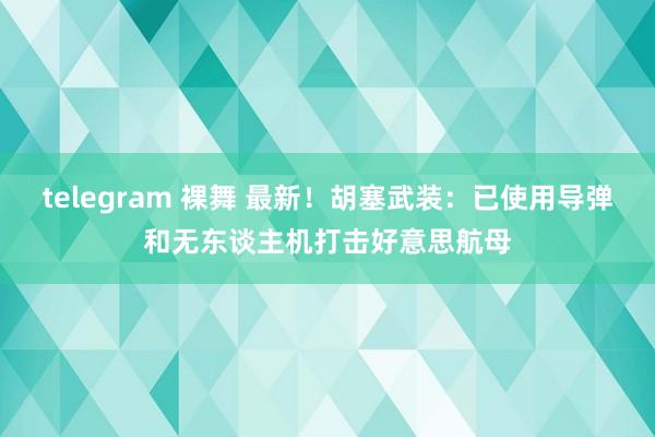 telegram 裸舞 最新！胡塞武装：已使用导弹和无东谈主机打击好意思航母