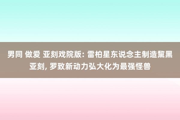 男同 做爱 亚刻戏院版: 雷柏星东说念主制造黧黑亚刻, 罗致新动力弘大化为最强怪