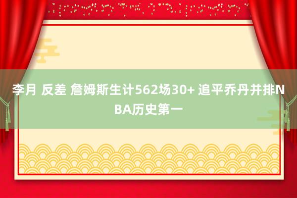 李月 反差 詹姆斯生计562场30+ 追平乔丹并排NBA历史第一