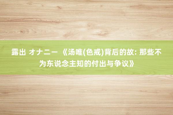 露出 オナニー 《汤唯(色戒)背后的故: 那些不为东说念主知的付出与争议》