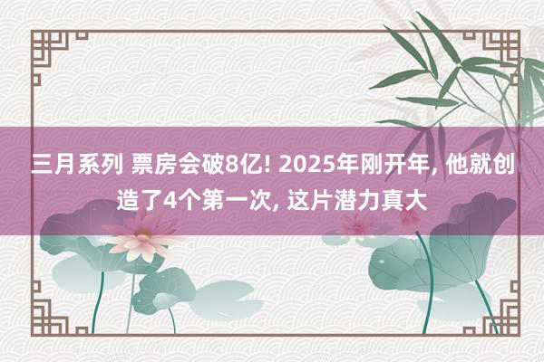 三月系列 票房会破8亿! 2025年刚开年, 他就创造了4个第一次, 这片潜力真