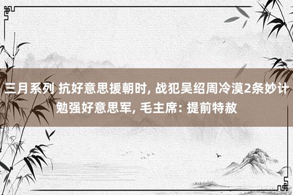 三月系列 抗好意思援朝时, 战犯吴绍周冷漠2条妙计勉强好意思军, 毛主席: 提前