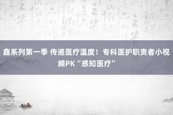 鑫系列第一季 传递医疗温度！专科医护职责者小视频PK“感知医疗”