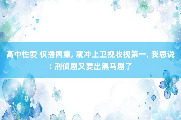 高中性爱 仅播两集, 就冲上卫视收视第一, 我思说: 刑侦剧又要出黑马剧了