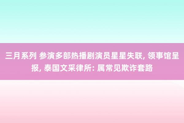 三月系列 参演多部热播剧演员星星失联, 领事馆呈报, 泰国文采律所: 属常见欺诈