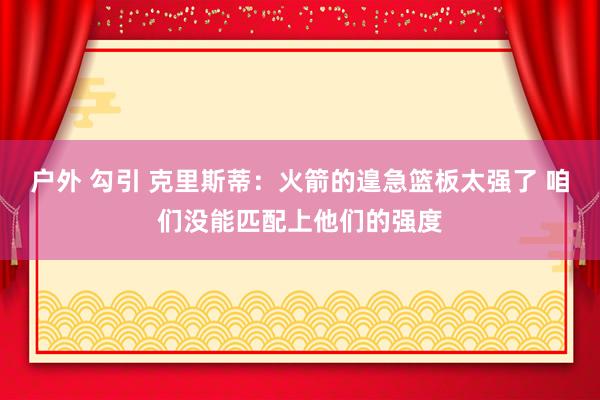 户外 勾引 克里斯蒂：火箭的遑急篮板太强了 咱们没能匹配上他们的强度