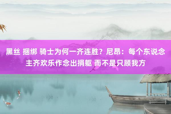 黑丝 捆绑 骑士为何一齐连胜？尼昂：每个东说念主齐欢乐作念出捐躯 而不是只顾我方