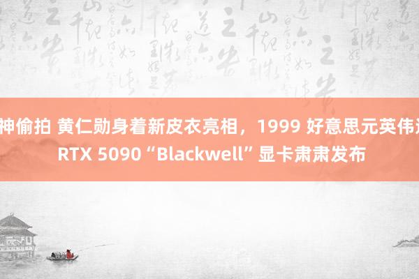 C神偷拍 黄仁勋身着新皮衣亮相，1999 好意思元英伟达 RTX 5090“Blackwell”显卡肃肃发布