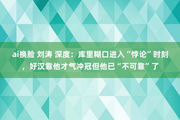 ai换脸 刘涛 深度：库里糊口进入“悖论”时刻，好汉靠他才气冲冠但他已“不可靠”