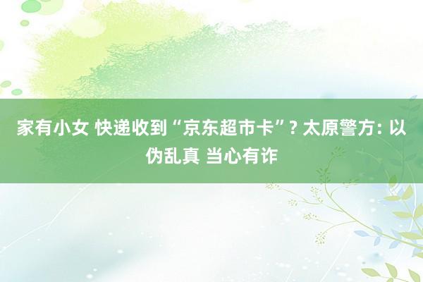 家有小女 快递收到“京东超市卡”? 太原警方: 以伪乱真 当心有诈