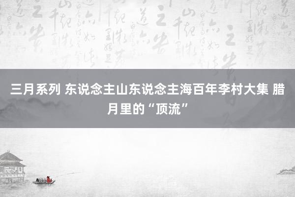 三月系列 东说念主山东说念主海百年李村大集 腊月里的“顶流”