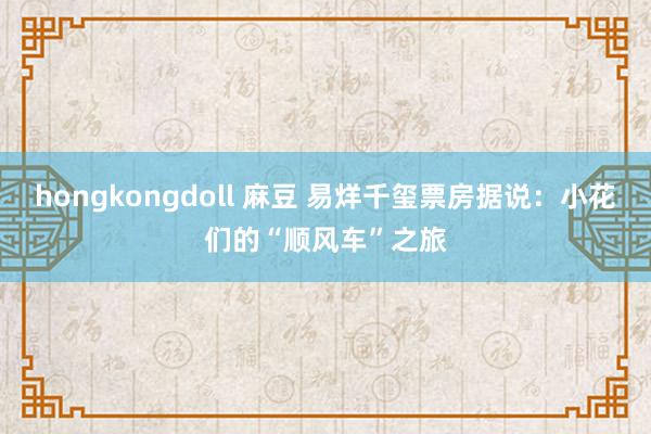 hongkongdoll 麻豆 易烊千玺票房据说：小花们的“顺风车”之旅