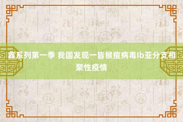 鑫系列第一季 我国发现一皆猴痘病毒Ib亚分支相聚性疫情