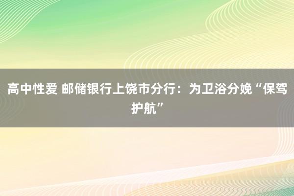 高中性爱 邮储银行上饶市分行：为卫浴分娩“保驾护航”