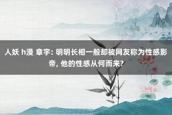 人妖 h漫 章宇: 明明长相一般却被网友称为性感影帝, 他的性感从何而来?