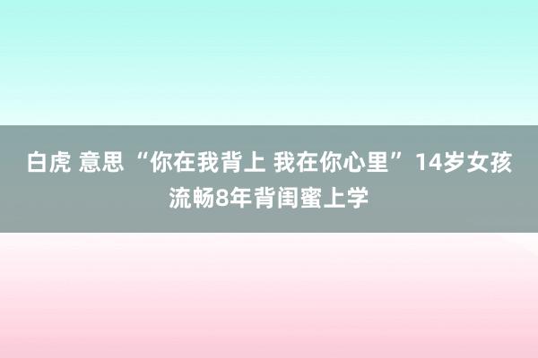 白虎 意思 “你在我背上 我在你心里” 14岁女孩流畅8年背闺蜜上学