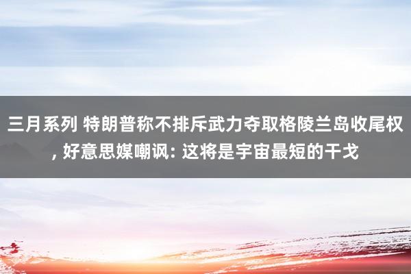 三月系列 特朗普称不排斥武力夺取格陵兰岛收尾权, 好意思媒嘲讽: 这将是宇宙最短