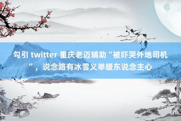 勾引 twitter 重庆老迈辅助“被吓哭外地司机”，说念路有冰雪义举暖东说念主